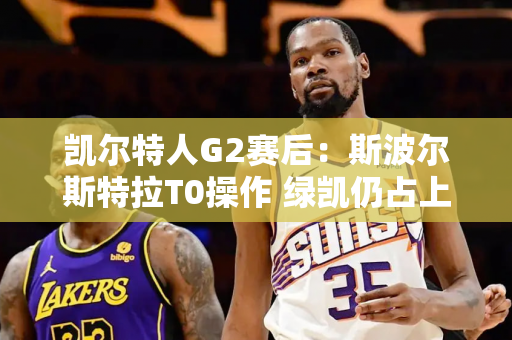 凯尔特人G2赛后：斯波尔斯特拉T0操作 绿凯仍占上风！