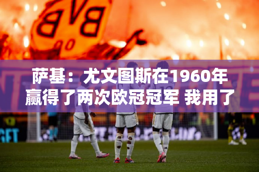 萨基：尤文图斯在1960年赢得了两次欧冠冠军 我用了三年时间做到了；无知的人不会明白其中的区别