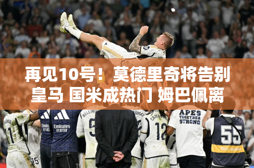 再见10号！莫德里奇将告别皇马 国米成热门 姆巴佩离队遭遇波折