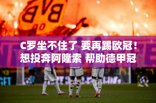C罗坐不住了 要再踢欧冠！想投奔阿隆索 帮助德甲冠军夺得三冠王