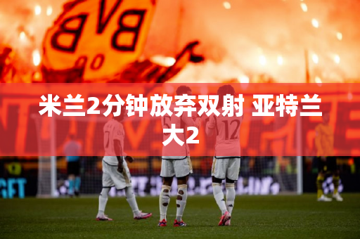 米兰2分钟放弃双射 亚特兰大2
