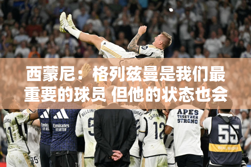 西蒙尼：格列兹曼是我们最重要的球员 但他的状态也会有起伏