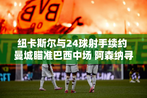 纽卡斯尔与24球射手续约 曼城瞄准巴西中场 阿森纳寻求补强中场