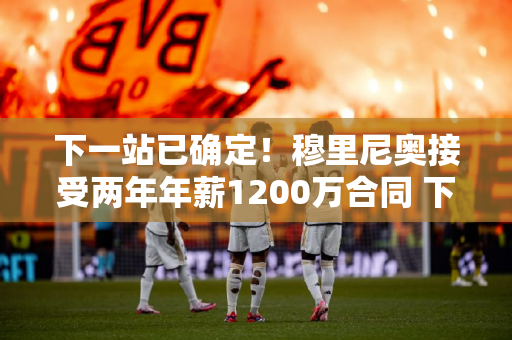 下一站已确定！穆里尼奥接受两年年薪1200万合同 下赛季重返欧冠