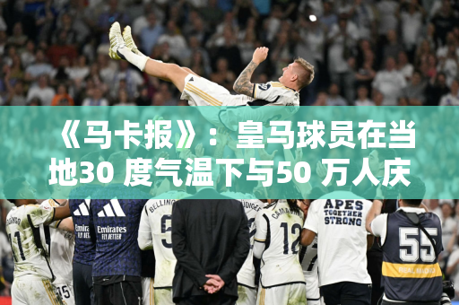 《马卡报》：皇马球员在当地30 度气温下与50 万人庆祝夺冠
