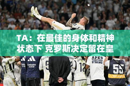 TA：在最佳的身体和精神状态下 克罗斯决定留在皇马