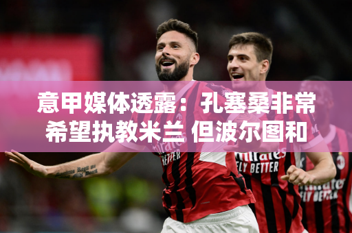 意甲媒体透露：孔塞桑非常希望执教米兰 但波尔图和孔塞桑之间存在问题