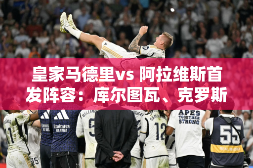 皇家马德里vs 阿拉维斯首发阵容：库尔图瓦、克罗斯、维尼修斯将上场