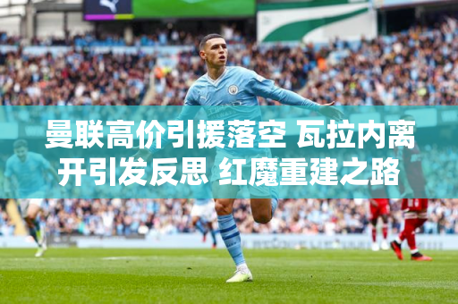 曼联高价引援落空 瓦拉内离开引发反思 红魔重建之路任重而道远