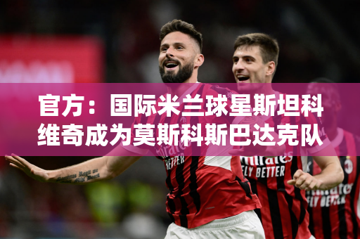 官方：国际米兰球星斯坦科维奇成为莫斯科斯巴达克队的新任主教练