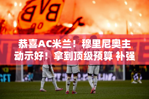 恭喜AC米兰！穆里尼奥主动示好！拿到顶级预算 补强第三线 国米嗅到不安的味道