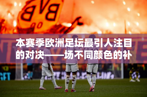 本赛季欧洲足坛最引人注目的对决——场不同颜色的补赛或影响欧战名额
