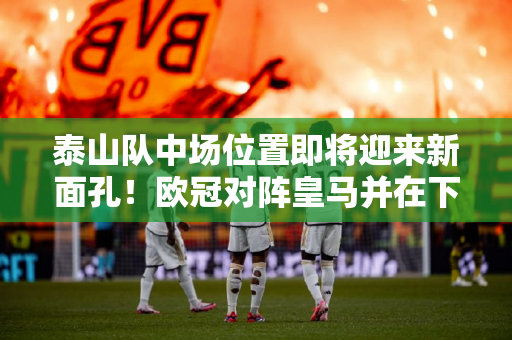 泰山队中场位置即将迎来新面孔！欧冠对阵皇马并在下轮首发