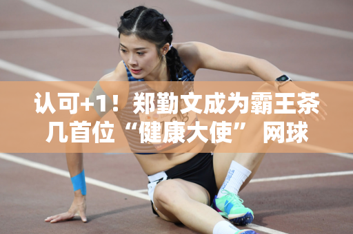 认可+1！郑勤文成为霸王茶几首位“健康大使” 网球金花商业价值高