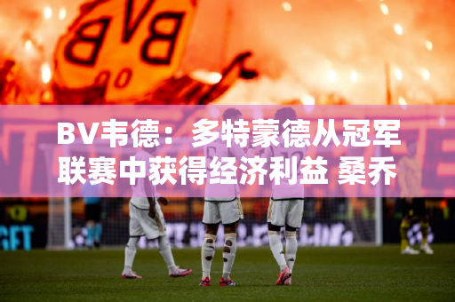BV韦德：多特蒙德从冠军联赛中获得经济利益 桑乔转会问题迫在眉睫