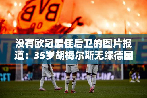 没有欧冠最佳后卫的图片报道：35岁胡梅尔斯无缘德国队欧洲杯大名单