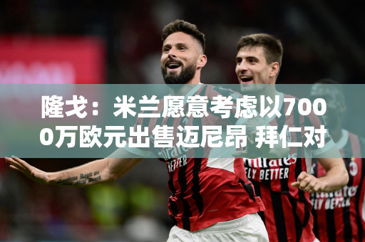 隆戈：米兰愿意考虑以7000万欧元出售迈尼昂 拜仁对他感兴趣