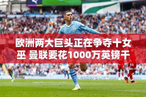 欧洲两大巨头正在争夺十女巫 曼联要花1000万英镑干掉他？
