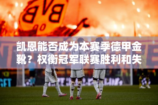 凯恩能否成为本赛季德甲金靴？权衡冠军联赛胜利和失败的关键影响