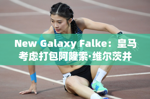New Galaxy Falke：皇马考虑打包阿隆索·维尔茨并于2025 年加盟