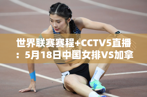世界联赛赛程+CCTV5直播：5月18日中国女排VS加拿大 豪取三连胜