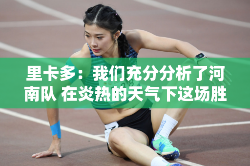 里卡多：我们充分分析了河南队 在炎热的天气下这场胜利来之不易