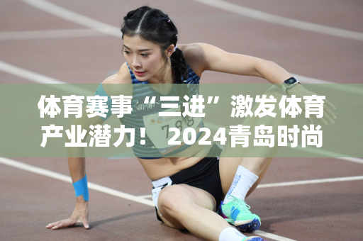 体育赛事“三进”激发体育产业潜力！ 2024青岛时尚运动季“体彩杯”全民体育挑战赛启动