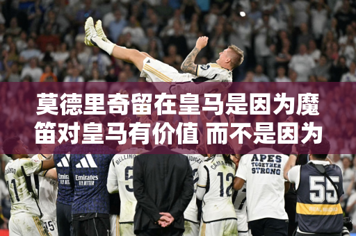 莫德里奇留在皇马是因为魔笛对皇马有价值 而不是因为他仗着资历向皇马索要施舍