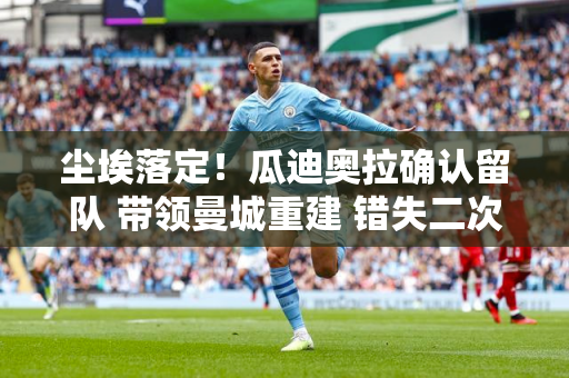 尘埃落定！瓜迪奥拉确认留队 带领曼城重建 错失二次进拜仁机会