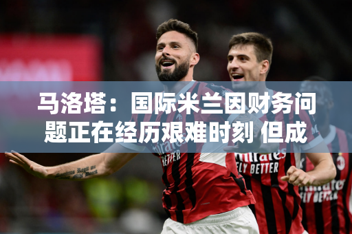 马洛塔：国际米兰因财务问题正在经历艰难时刻 但成功的背后是努力而不是奇迹
