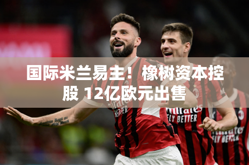 国际米兰易主！橡树资本控股 12亿欧元出售