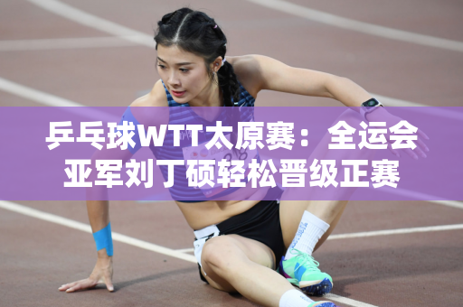 乒乓球WTT太原赛：全运会亚军刘丁硕轻松晋级正赛