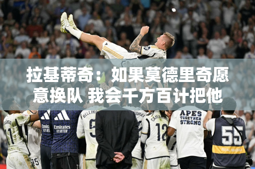 拉基蒂奇：如果莫德里奇愿意换队 我会千方百计把他招募到沙特