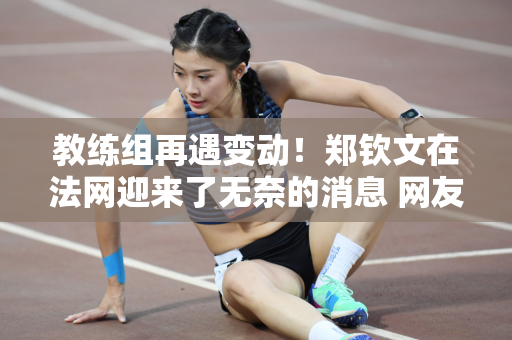 教练组再遇变动！郑钦文在法网迎来了无奈的消息 网友：夺冠指日可待