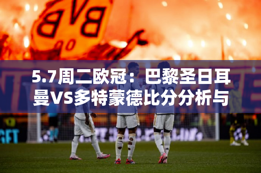 5.7周二欧冠：巴黎圣日耳曼VS多特蒙德比分分析与预测
