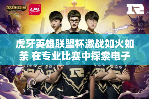 虎牙英雄联盟杯激战如火如荼 在专业比赛中探索电子竞技的乐趣