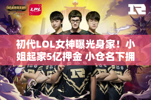 初代LOL女神曝光身家！小姐起家5亿押金 小仓名下拥有数十处房产