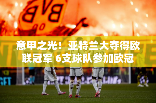 意甲之光！亚特兰大夺得欧联冠军 6支球队参加欧冠