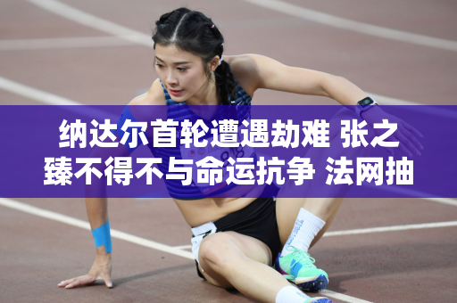 纳达尔首轮遭遇劫难 张之臻不得不与命运抗争 法网抽签引发舆论