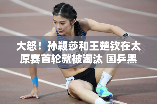 大怒！孙颖莎和王楚钦在太原赛首轮就被淘汰 国乒黑马组合揭晓夺冠原因