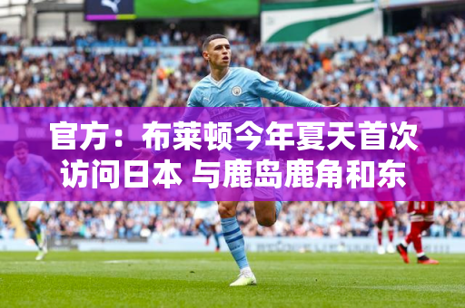 官方：布莱顿今年夏天首次访问日本 与鹿岛鹿角和东京绿茵热身