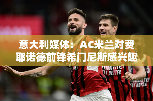 意大利媒体：AC米兰对费耶诺德前锋希门尼斯感兴趣 希门尼斯本赛季在荷甲出场29场打进21球