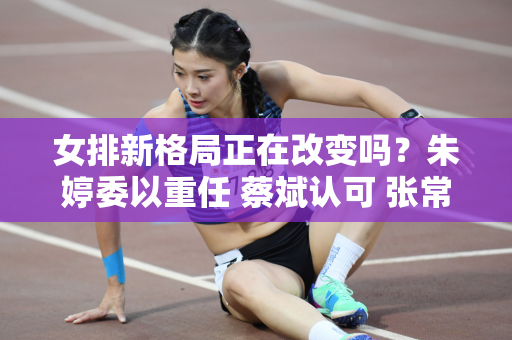 女排新格局正在改变吗？朱婷委以重任 蔡斌认可 张常宁接班人浮出水面