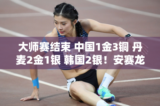 大师赛结束 中国1金3铜 丹麦2金1银 韩国2银！安赛龙夺得赛季首个冠军