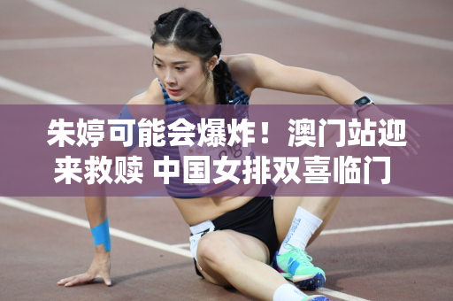 朱婷可能会爆炸！澳门站迎来救赎 中国女排双喜临门 蔡斌拿下比赛