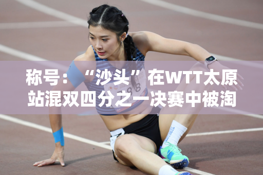 称号：“沙头”在WTT太原站混双四分之一决赛中被淘汰 王楚钦：他应该把它扛下来 但他没有做到