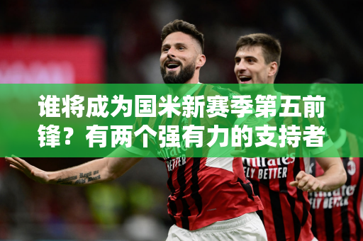 谁将成为国米新赛季第五前锋？有两个强有力的支持者不现实 别忘了两个老熟人