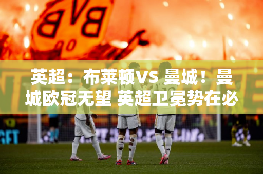 英超：布莱顿VS 曼城！曼城欧冠无望 英超卫冕势在必行？