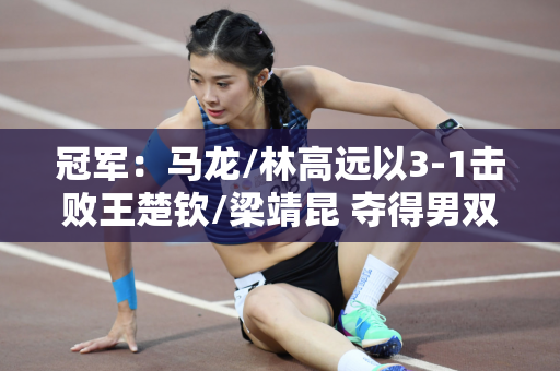 冠军：马龙/林高远以3-1击败王楚钦/梁靖昆 夺得男双冠军 马龙说林高远的发型很帅