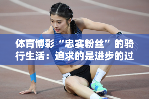 体育博彩“忠实粉丝”的骑行生活：追求的是进步的过程